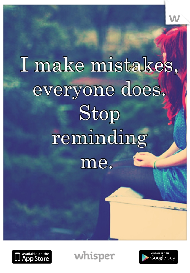 I make mistakes, everyone does. 
Stop 
reminding 
me. 