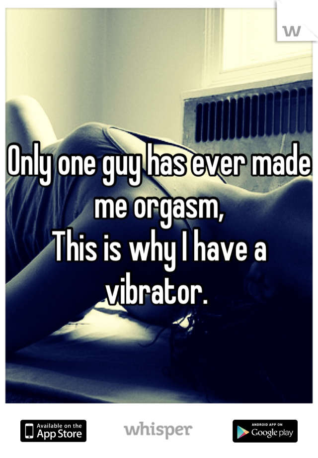 Only one guy has ever made me orgasm, 
This is why I have a vibrator. 