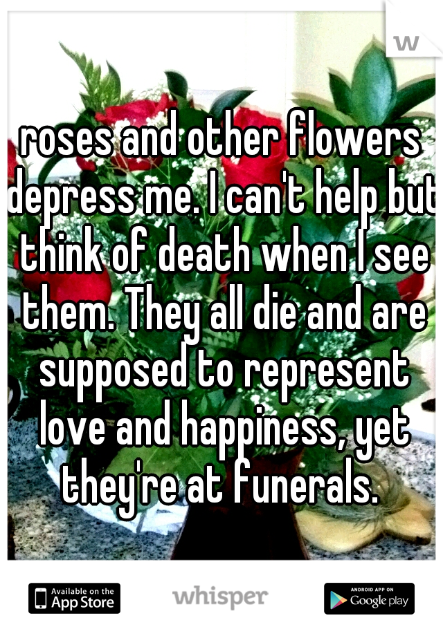 roses and other flowers depress me. I can't help but think of death when I see them. They all die and are supposed to represent love and happiness, yet they're at funerals. 