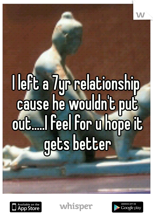 I left a 7yr relationship cause he wouldn't put out.....I feel for u hope it gets better