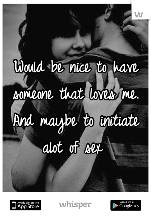 Would be nice to have someone that loves me. And maybe to initiate alot of sex 