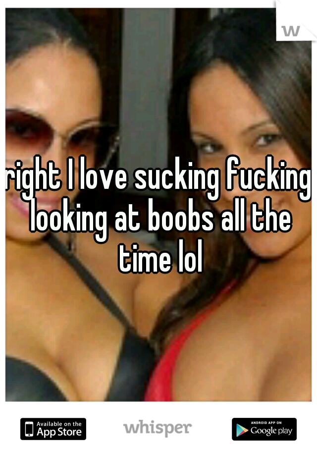 right I love sucking fucking looking at boobs all the time lol