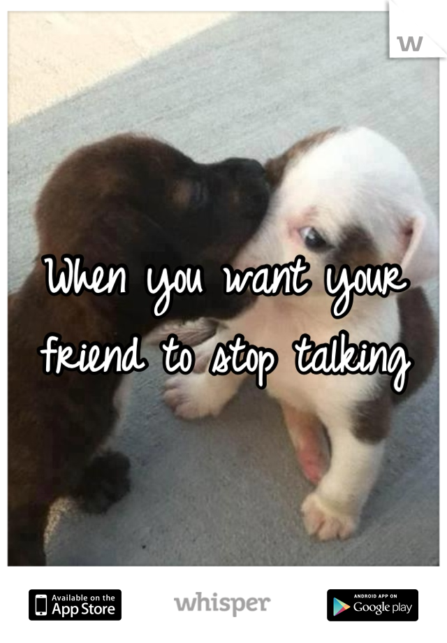 When you want your friend to stop talking