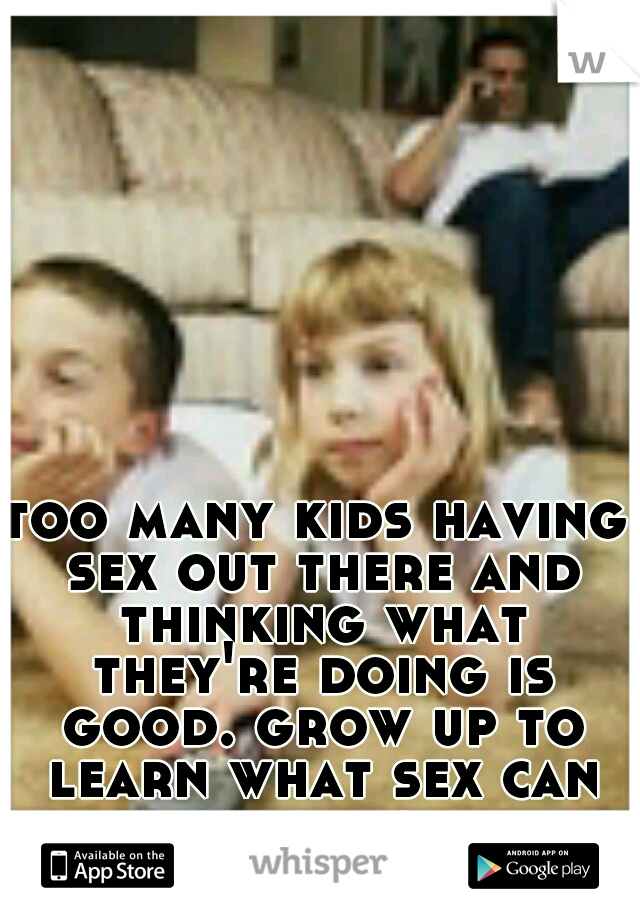 too many kids having sex out there and thinking what they're doing is good. grow up to learn what sex can really be. you have no clue.