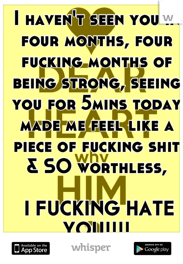 I haven't seen you in four months, four fucking months of being strong, seeing you for 5mins today made me feel like a piece of fucking shit & SO worthless,

 I FUCKING HATE YOU!!!!