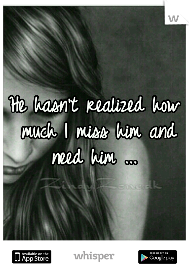 He hasn't realized how much I miss him and need him ... 