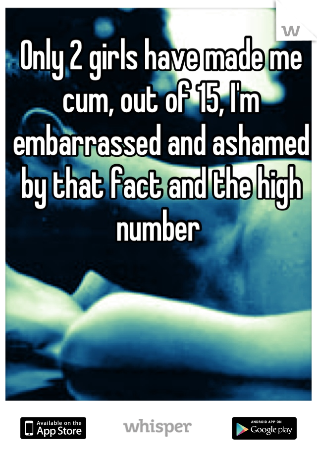 Only 2 girls have made me cum, out of 15, I'm embarrassed and ashamed by that fact and the high number 