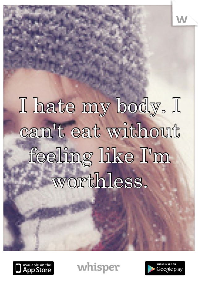 I hate my body. I can't eat without feeling like I'm worthless.