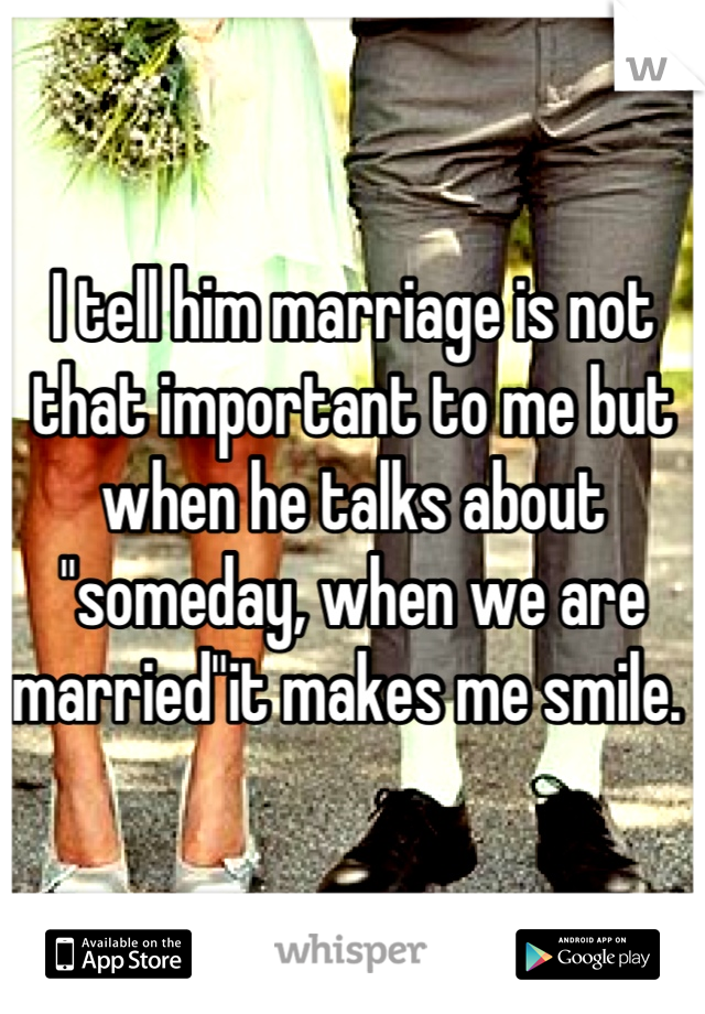 I tell him marriage is not that important to me but when he talks about "someday, when we are married"it makes me smile. 