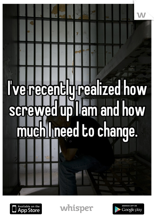 I've recently realized how screwed up I am and how much I need to change.