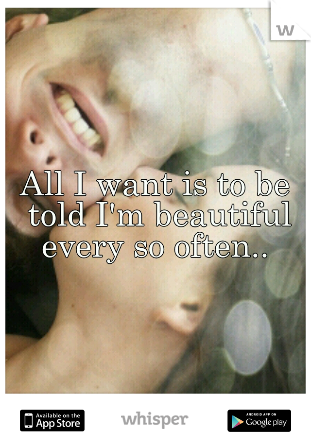 All I want is to be told I'm beautiful every so often.. 