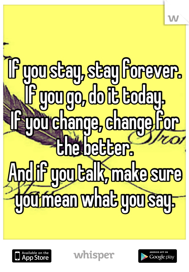 If you stay, stay forever. 
If you go, do it today.
If you change, change for the better. 
And if you talk, make sure you mean what you say.