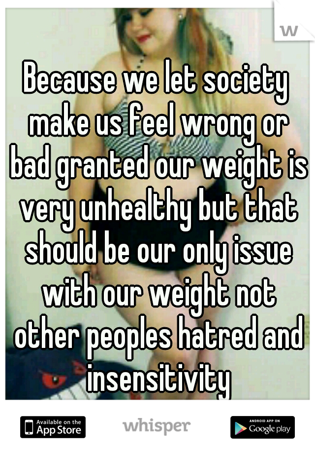 Because we let society make us feel wrong or bad granted our weight is very unhealthy but that should be our only issue with our weight not other peoples hatred and insensitivity