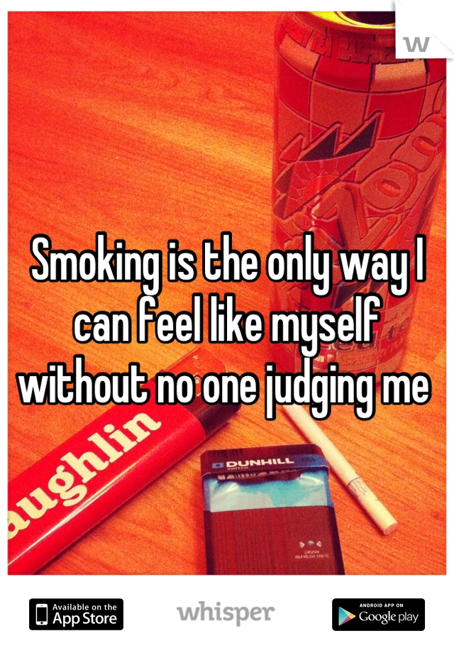 Smoking is the only way I can feel like myself without no one judging me 