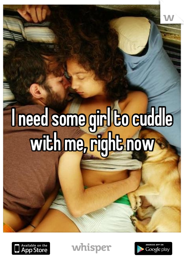 I need some girl to cuddle with me, right now