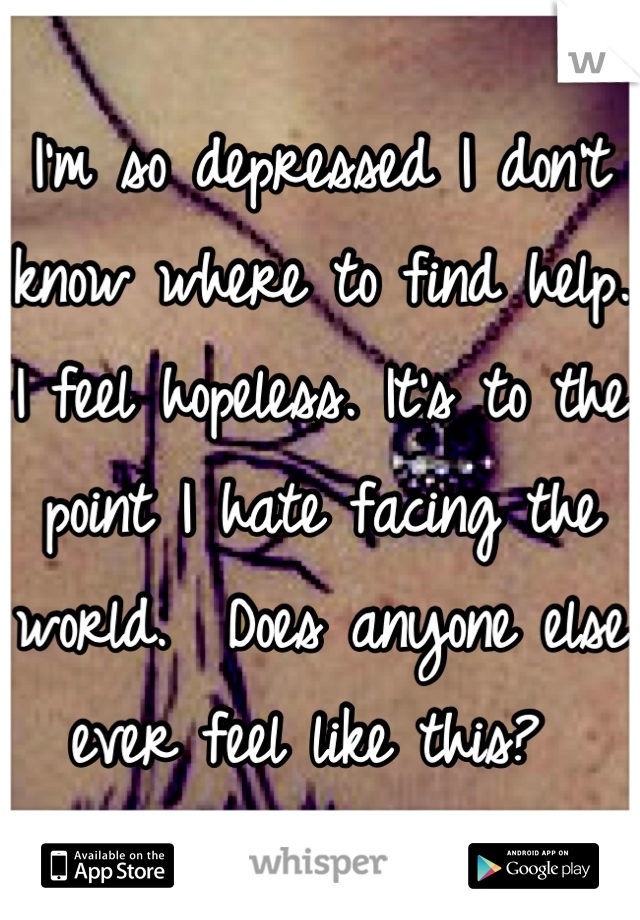 I'm so depressed I don't know where to find help.  I feel hopeless. It's to the point I hate facing the world.  Does anyone else ever feel like this? 