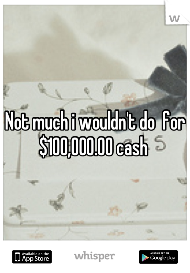 Not much i wouldn't do  for  $100,000.00 cash 