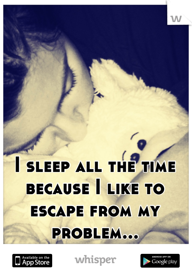 I sleep all the time because I like to escape from my problem...