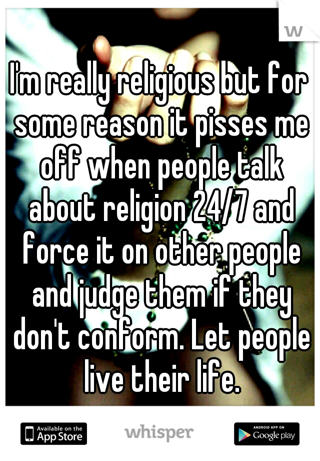 I'm really religious but for some reason it pisses me off when people talk about religion 24/7 and force it on other people and judge them if they don't conform. Let people live their life.