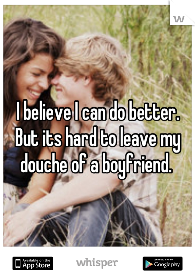 I believe I can do better. But its hard to leave my douche of a boyfriend. 