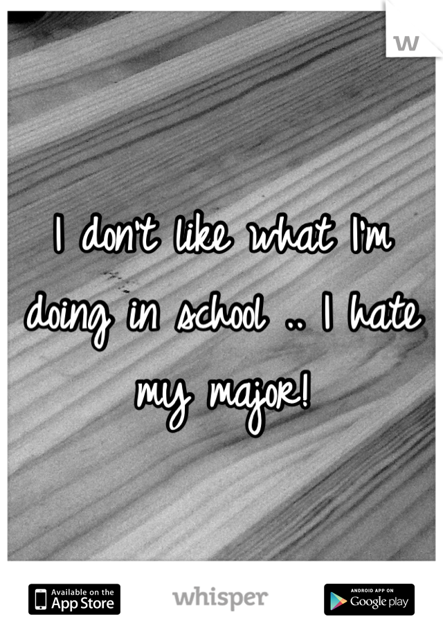 I don't like what I'm doing in school .. I hate my major!