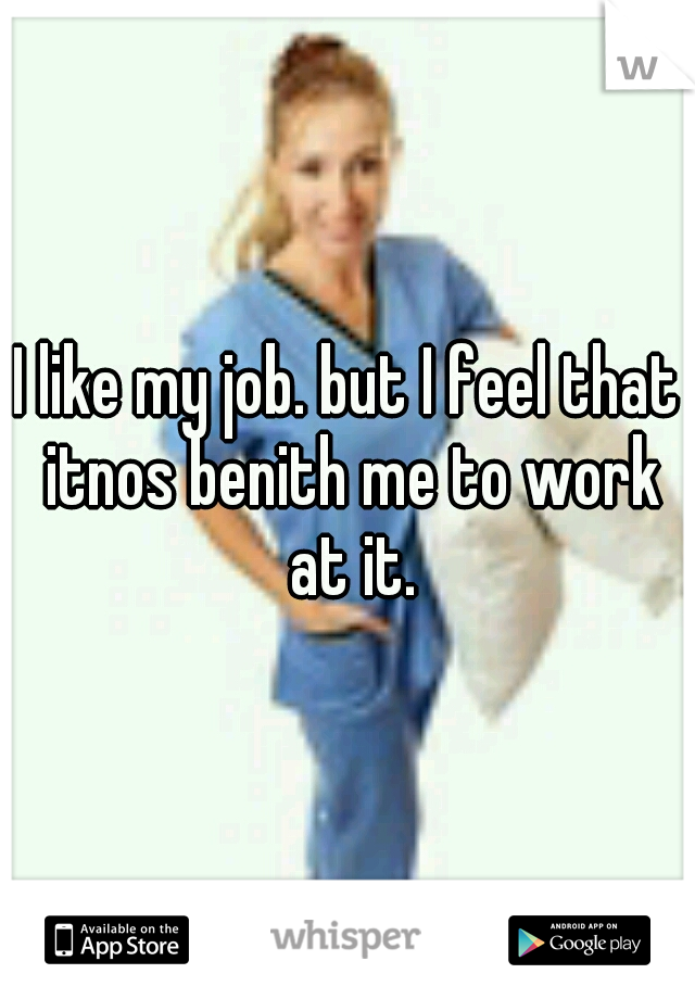 I like my job. but I feel that itnos benith me to work at it.
