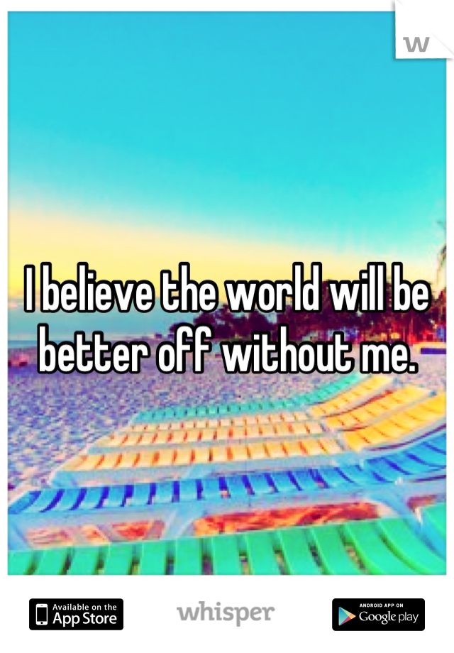 I believe the world will be better off without me.