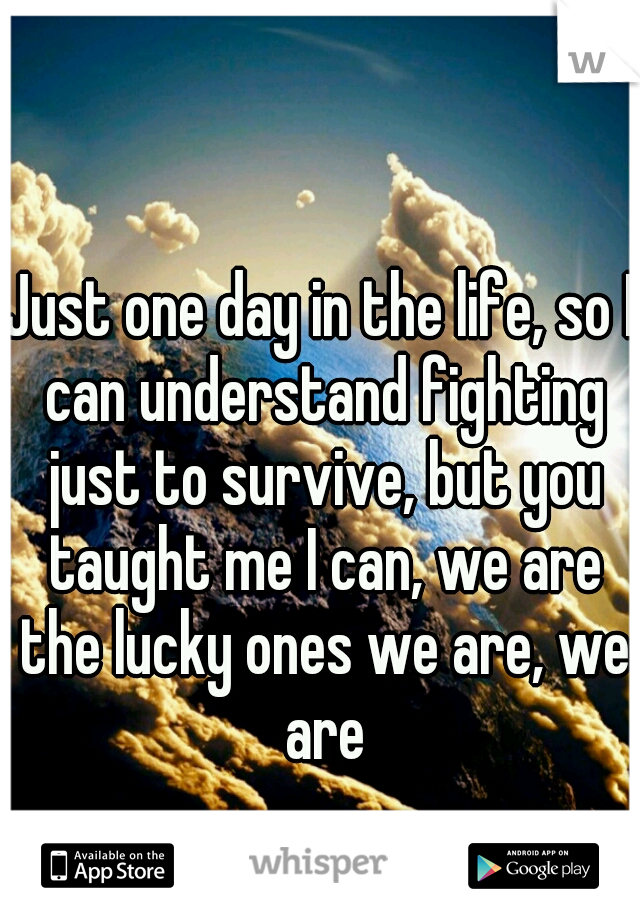 Just one day in the life, so I can understand fighting just to survive, but you taught me I can, we are the lucky ones we are, we are