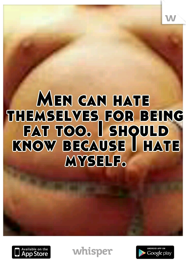 Men can hate themselves for being fat too. I should know because I hate myself.