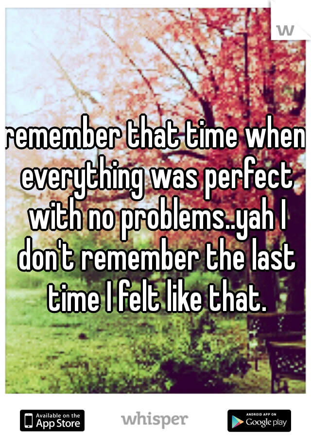 remember that time when everything was perfect with no problems..yah I don't remember the last time I felt like that.