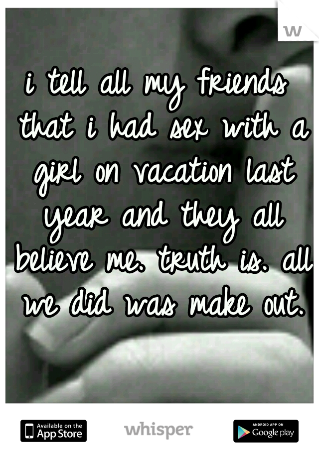 i tell all my friends that i had sex with a girl on vacation last year and they all believe me. truth is. all we did was make out.
