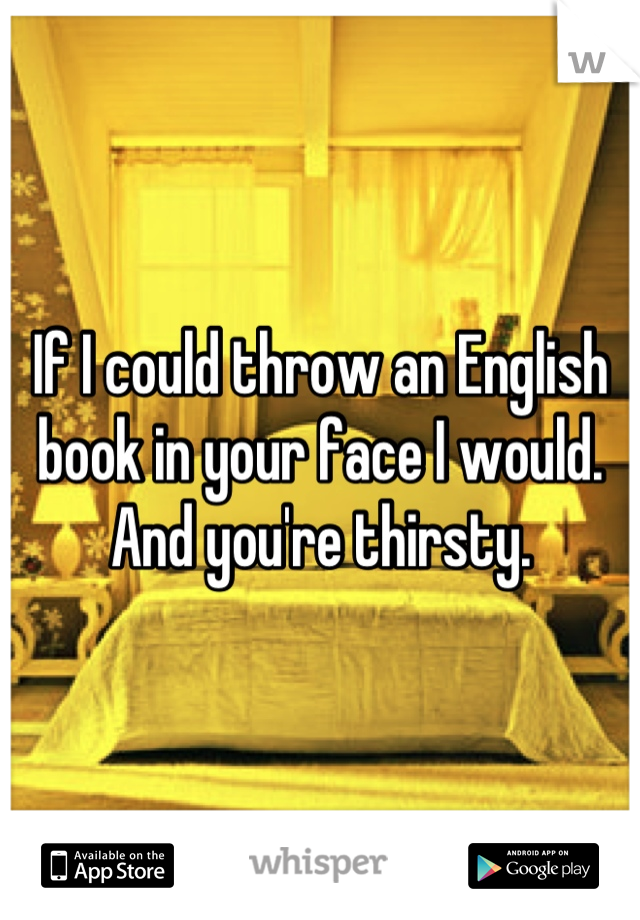 If I could throw an English book in your face I would.
And you're thirsty.