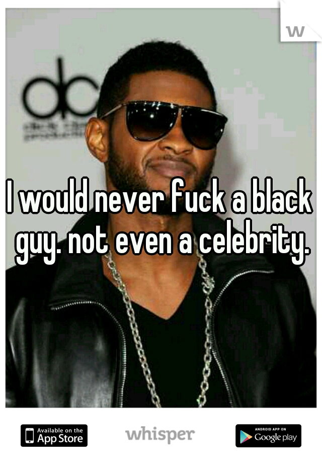 I would never fuck a black guy. not even a celebrity.
