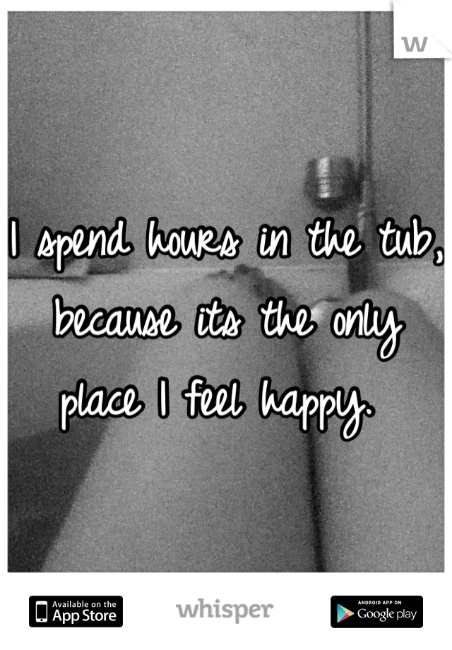 I spend hours in the tub, because its the only place I feel happy. 