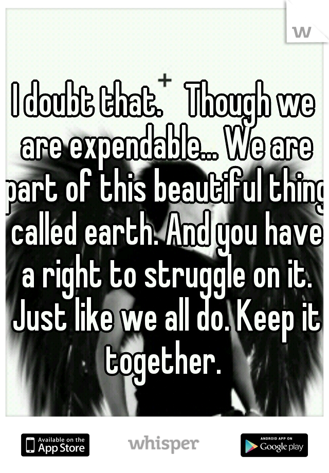 I doubt that. 
Though we are expendable... We are part of this beautiful thing called earth. And you have a right to struggle on it. Just like we all do. Keep it together. 