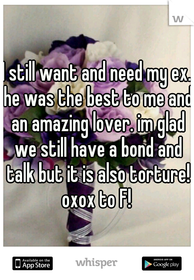 I still want and need my ex. he was the best to me and an amazing lover. im glad we still have a bond and talk but it is also torture! oxox to F! 