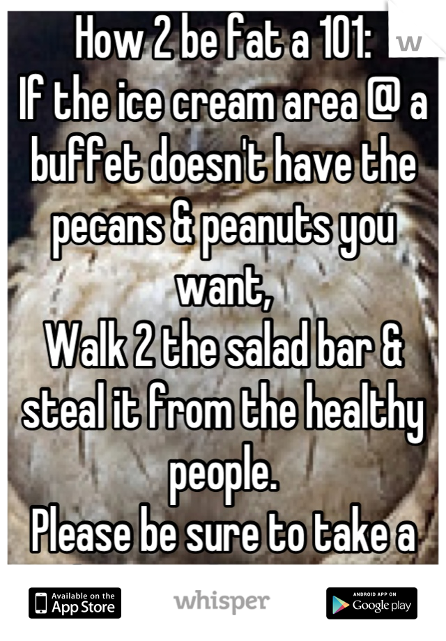 How 2 be fat a 101:
If the ice cream area @ a buffet doesn't have the pecans & peanuts you want, 
Walk 2 the salad bar & steal it from the healthy people.
Please be sure to take a bite as they stare!