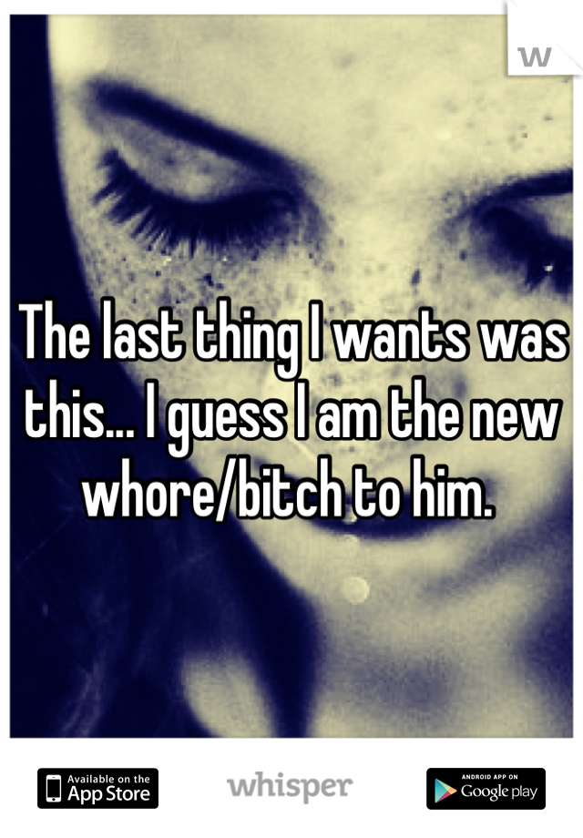 The last thing I wants was this... I guess I am the new whore/bitch to him. 