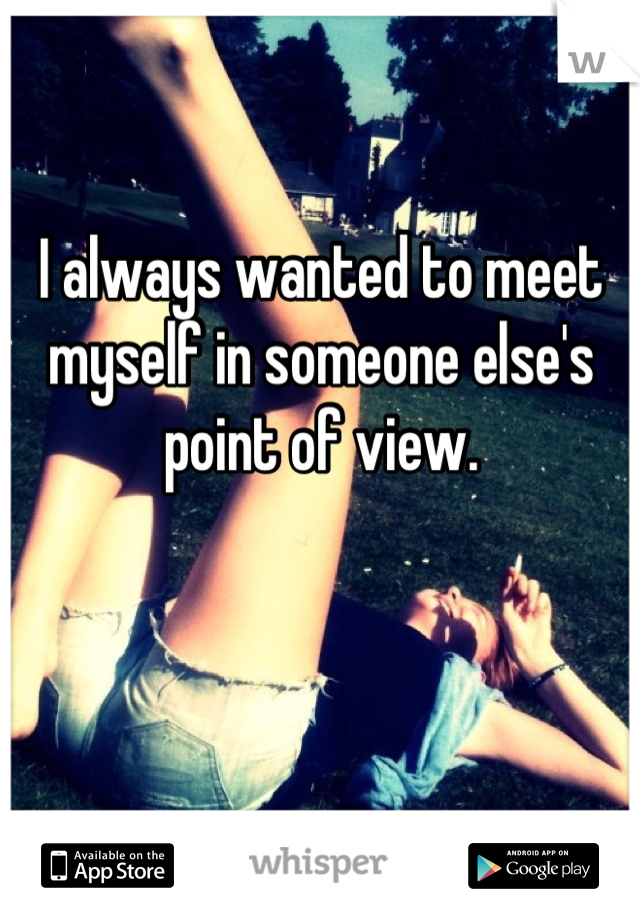 I always wanted to meet myself in someone else's point of view.