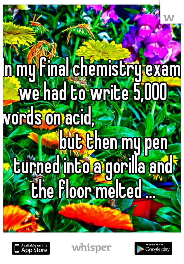 In my final chemistry exam we had to write 5,000 words on acid,                                     but then my pen turned into a gorilla and the floor melted ...