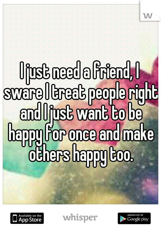 I just need a friend, I sware I treat people right and I just want to be happy for once and make others happy too.