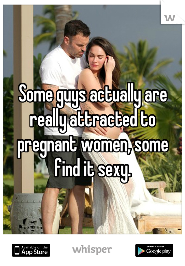 Some guys actually are really attracted to pregnant women, some find it sexy.
