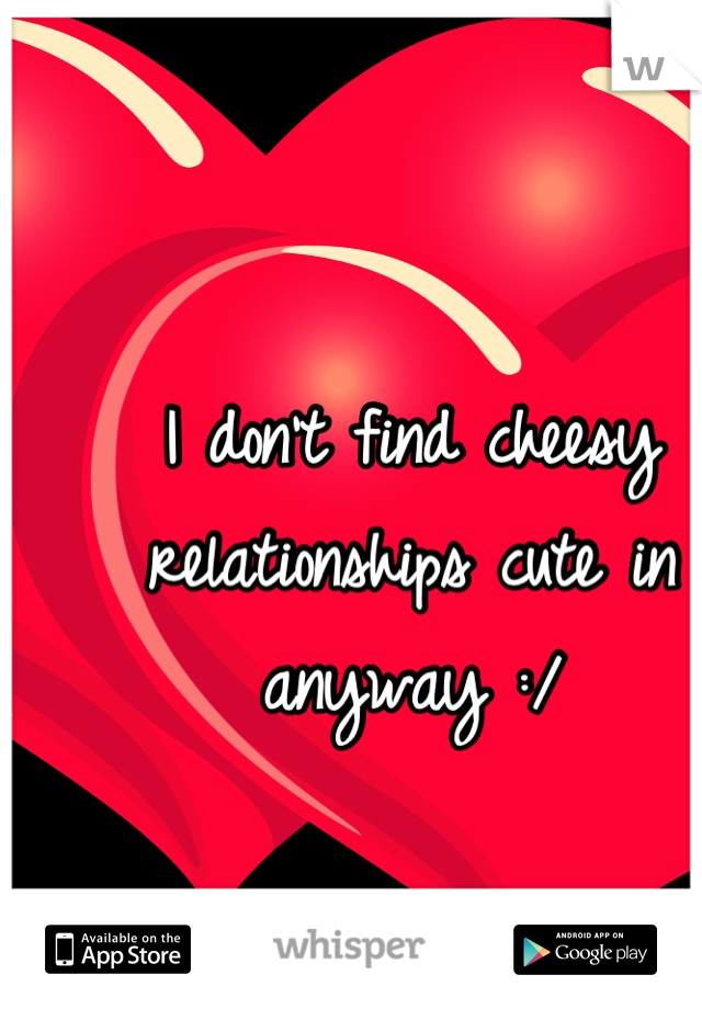 I don't find cheesy relationships cute in anyway :/