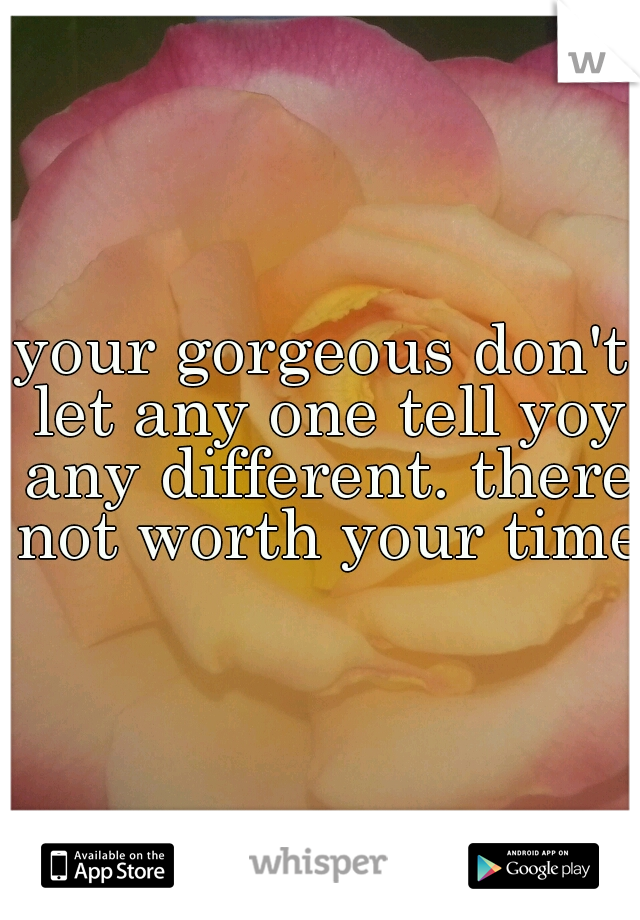 your gorgeous don't let any one tell yoy any different. there not worth your time.