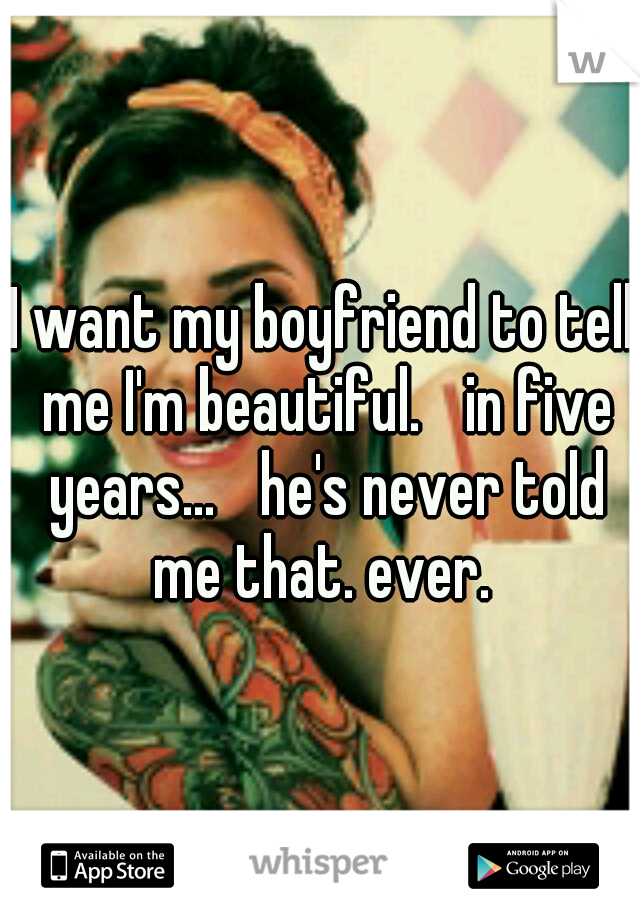 I want my boyfriend to tell me I'm beautiful.
 in five years... 
he's never told me that. ever. 