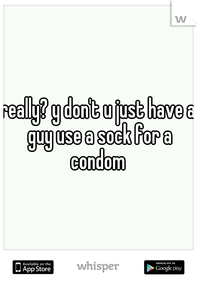 really? y don't u just have a guy use a sock for a condom 