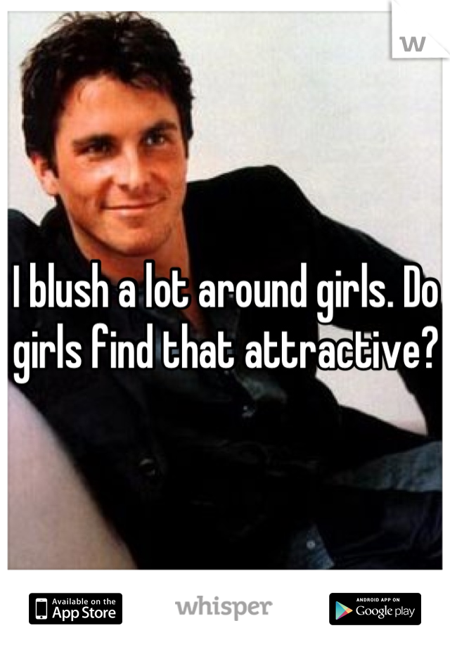 I blush a lot around girls. Do girls find that attractive?