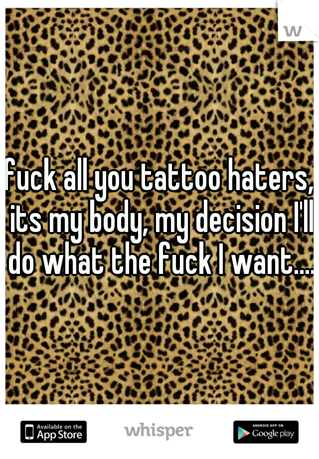 fuck all you tattoo haters, its my body, my decision I'll do what the fuck I want....