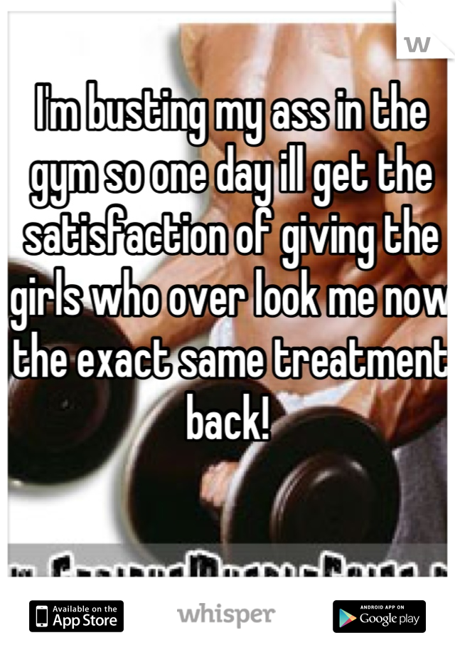 I'm busting my ass in the gym so one day ill get the satisfaction of giving the girls who over look me now the exact same treatment back! 
