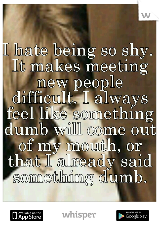 I hate being so shy. It makes meeting new people difficult. I always feel like something dumb will come out of my mouth, or that I already said something dumb.